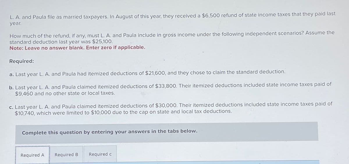 L. A. and Paula file as married taxpayers. In August of this year, they received a $6,500 refund of state income taxes that they paid last
year.
How much of the refund, if any, must L. A. and Paula include in gross income under the following independent scenarios? Assume the
standard deduction last year was $25,100.
Note: Leave no answer blank. Enter zero if applicable.
Required:
a. Last year L. A. and Paula had itemized deductions of $21,600, and they chose to claim the standard deduction.
b. Last year L. A. and Paula claimed itemized deductions of $33,800. Their itemized deductions included state income taxes paid of
$9,460 and no other state or local taxes.
c. Last year L. A. and Paula claimed itemized deductions of $30,000. Their itemized deductions included state income taxes paid of
$10,740, which were limited to $10,000 due to the cap on state and local tax deductions.
Complete this question by entering your answers in the tabs below.
Required A Required B
Required c