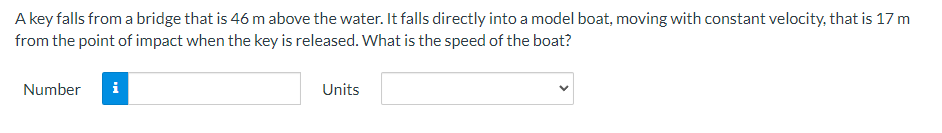 A key falls from a bridge that is 46 m above the water. It falls directly into a model boat, moving with constant velocity, that is 17 m
from the point of impact when the key is released. What is the speed of the boat?
Number
i
Units