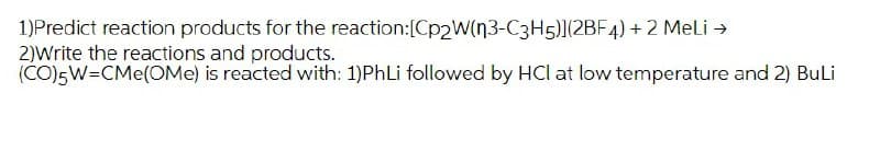 1)Predict reaction products for the reaction:[Cp2W(n3-C3H5)](2BF4) + 2 Meli →
2)Write the reactions and products.
(CO)5W=CMe(OMe) is reacted with: 1)PhLi followed by HCl at low temperature and 2) Buli
