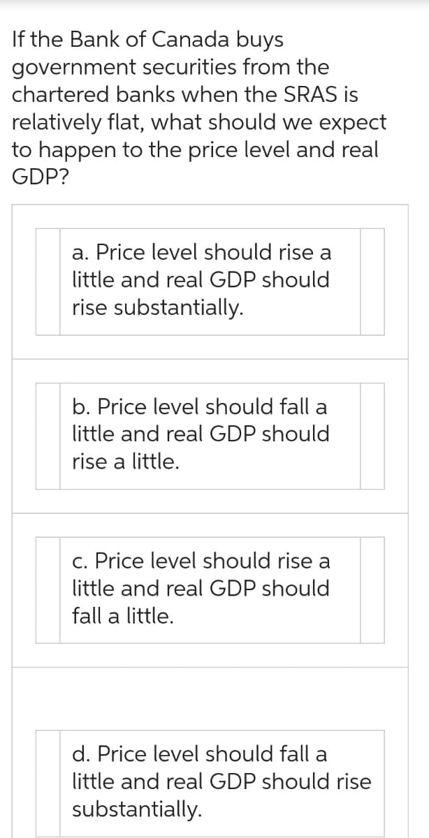 If the Bank of Canada buys
government securities from the
chartered banks when the SRAS is
relatively flat, what should we expect
to happen to the price level and real
GDP?
a. Price level should rise a
little and real GDP should
rise substantially.
b. Price level should fall a
little and real GDP should
rise a little.
c. Price level should rise a
little and real GDP should
fall a little.
d. Price level should fall a
little and real GDP should rise
substantially.