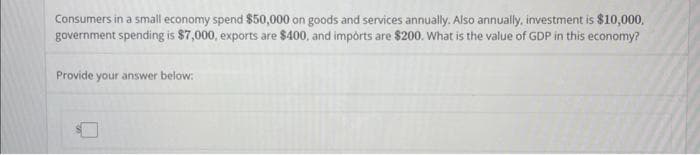 Consumers in a small economy spend $50,000 on goods and services annually. Also annually, investment is $10,000,
government spending is $7,000, exports are $400, and imports are $200. What is the value of GDP in this economy?
Provide your answer below: