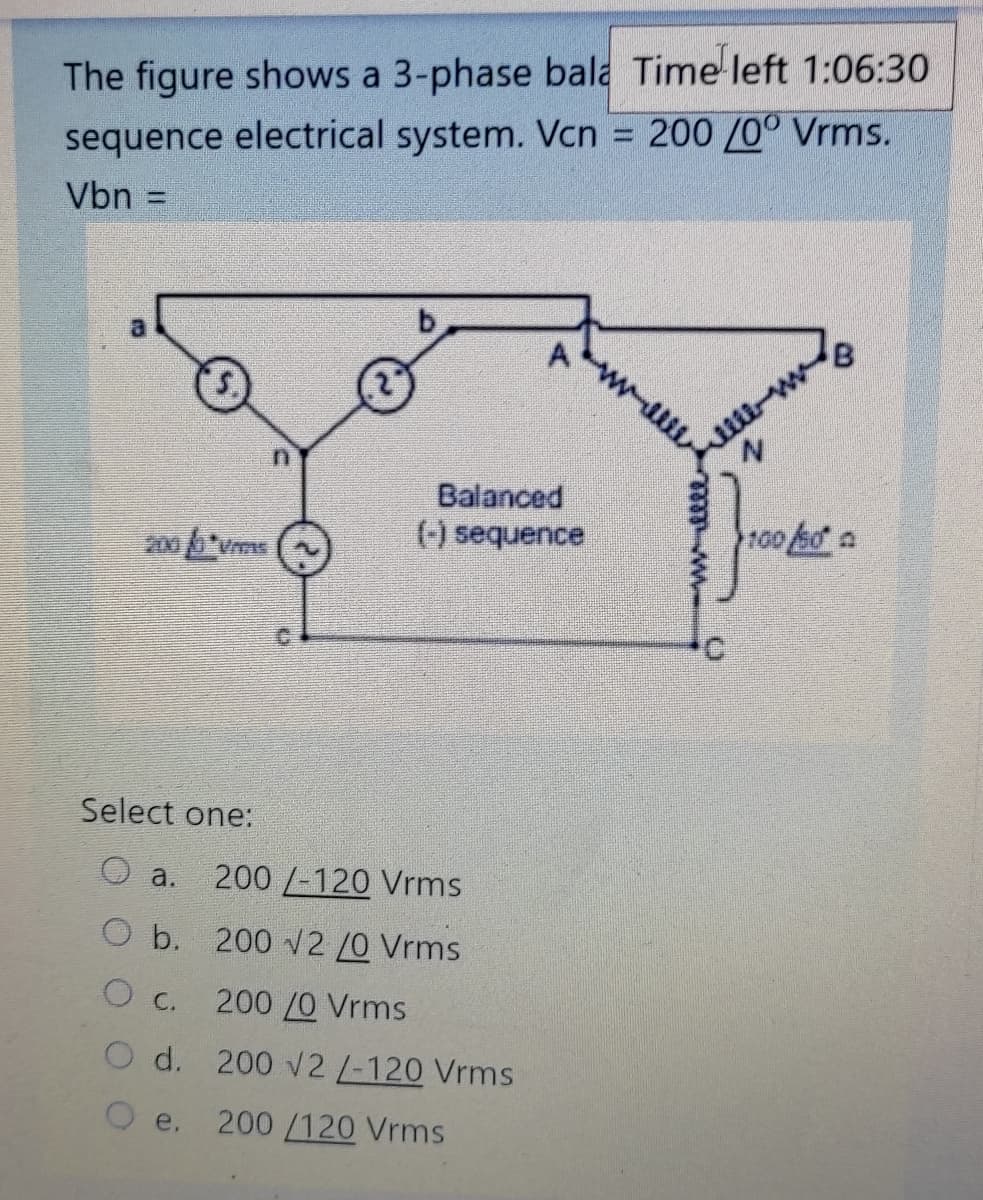 The figure shows a 3-phase bala Time left 1:06:30
200 /00 Vrms.
sequence electrical system. Vcn
Vbn
%3D
al
Balanced
(-) sequence
100 so a
2000 Vms
Select one:
O a.
200 /-120 Vrms
O b. 200 v2 /0 Vrms
O C.
200 /0 Vrms
O d. 200 v2/-120 Vrms
e.
200/120 Vrms
