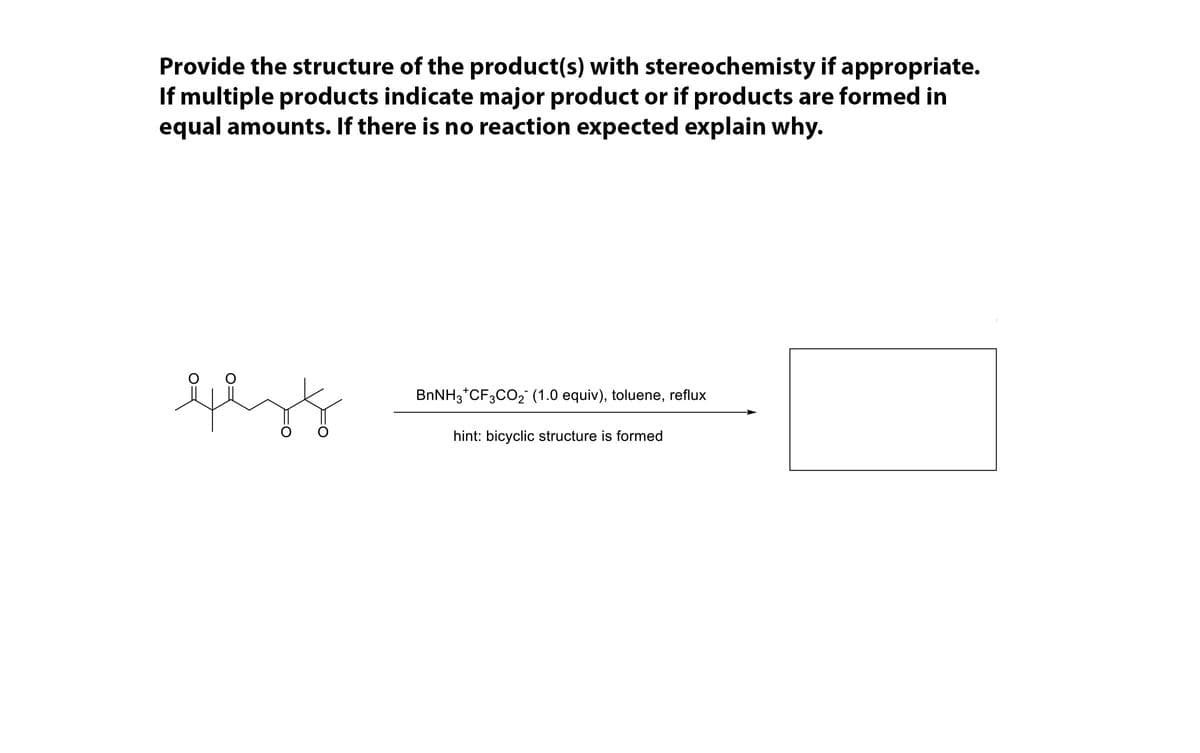 Provide the structure of the product(s) with stereochemisty if appropriate.
If multiple products indicate major product or if products are formed in
equal amounts. If there is no reaction expected explain why.
BNNH3*CF3CO2 (1.0 equiv), toluene, reflux
hint: bicyclic structure is formed
