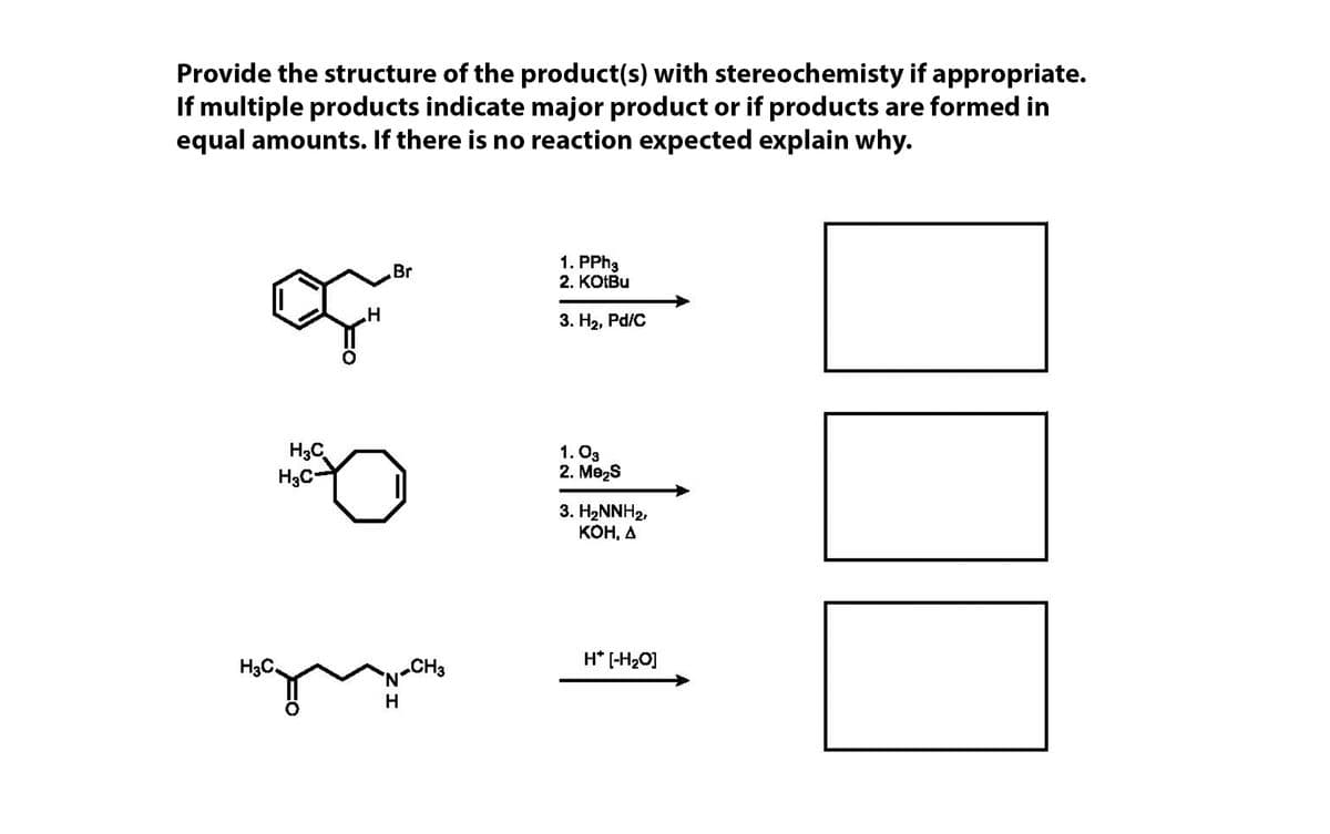 Provide the structure of the product(s) with stereochemisty if appropriate.
If multiple products indicate major product or if products are formed in
equal amounts. If there is no reaction expected explain why.
1. PPH3
Br
2. KOIBU
3. На, Pd/C
H3C
H3C-
1. O3
2. Mezs
3. H2NNH2,
КОН, А
H3C.
CH3
H* [-H20]
H
