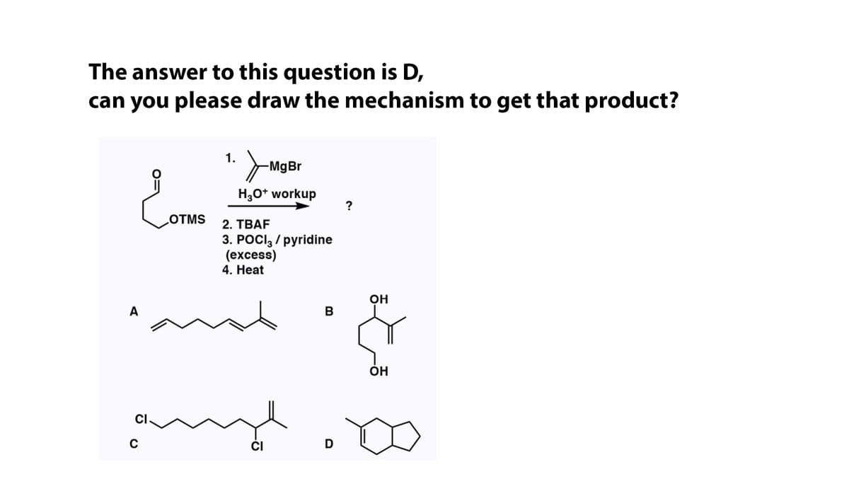 The answer to this question is D,
can you please draw the mechanism to get that product?
1.
-MgBr
H;0* workup
?
OTMS
2. TBAF
3. POCI, / pyridine
(еxcess)
4. Нeat
он
A
B
он
CI
CI
D

