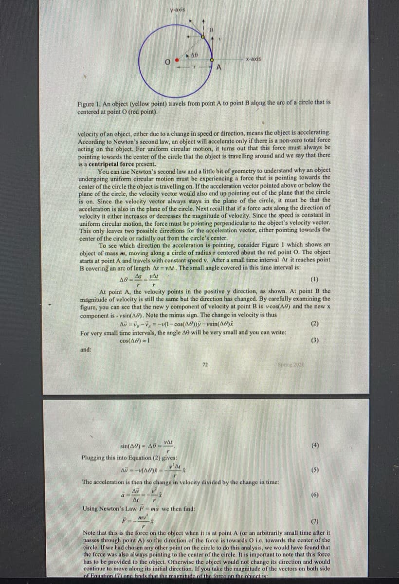 V-axis
X-axis
A
Figure 1. An object (yellow point) travels from point A to point B along the arc of a circle that is
centered at point O (red point).
velocity of an object, either due to a change in speed or direction, means the object is accelerating.
According to Newton's second law, an object will accelerate only if there is a non-zero total force
acting on the object. For uniform circular motion, it turns out that this force must always be
pointing towards the center of the circle that the object is travelling around and we say that there
is a centripetal force present.
You can use Newton's second law and a little bit of geometry to understand why an object
undergoing uniform circular motion must be experiencing a force that is pointing towards the
center of the circle the object is travelling on. If the acceleration vector pointed above or below the
plane of the circle, the velocity vector would also end up pointing out of the plane that the circle
is on. Since the velocity vector always stays in the plane of the circle, it must be that the
acceleration is also in the plane of the circle. Next recall that if a force acts along the direction of
velocity it either increases or decreases the magnitude of velocity. Since the speed is constant in
uniform circular motion, the force must be pointing perpendicular to the object's velocity vector.
This only leaves two possible directions for the acceleration vector, either pointing towards the
center of the circle or radially out from the circle's center.
To sce which direction the acceleration is pointing, consider Figure 1 which shows an
object of mass m, moving along a circle of radius r centered about the red point O. The object
starts at point A and travels with constant speed v. After a small time interval Ar it reaches point
B covering an arç of length As = vAt. The small angle covered in this time interval is:
As
(1)
At point A, the velocity points in the positive y direction, as shown. At point B the
magnitude of velocity is still the same but the direction has changed. By carefully examining the
figure, you can see that the new y component of velocity at point B is vcos(AO) and the new x
component is - v sin(A). Note the minus sign. The change in velocity is thus
Av = v,-v, =-v(l- cos(A0))y-vsin(AO)i
(2)
For very small time intervals, the angle A0 will be very small and you can write:
cos(A6) = 1
(3)
and:
72
Sprsng 2020
VA
sin(A0) = A0-
(4)
Plugging this into Equation (2) gives:
v'A
AV - -v(A0)
(5)
The acceleration is then the change in velocity divided by the change in time:
(6)
Ar
Using Newton's Law F=ma we then find:
mv
(7)
Note that this is the force on the object when it is at point A (or an arbitrarily small time after it
passes through point A) so the direction of the force is towards O i.e. towards the center of the
circle. If we had chosen any other point on the circle to do this analysis, we would have found that
the force was also always pointing to the center of the circle. It is important to note that this force
has to be provided to the object. Otherwise the objecct would not change its direction and would
continue to move along its initial direction. If you take the magnitude of the vectors on both side
of Eguation onc finds.that the masnitude of the foree on the ohiect is:
