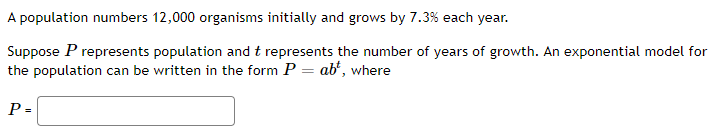 A population numbers 12,000 organisms initially and grows by 7.3 % each year.
Suppose P represents population and t represents the number of years of growth. An exponential model for
the population can be written in the form P = abt, where
P =
