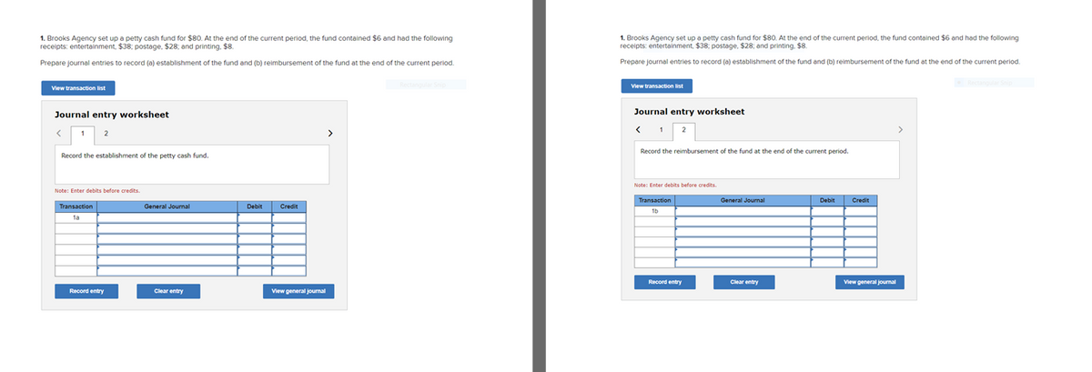 1. Brooks Agency set up a petty cash fund for $80. At the end of the current period, the fund contained $6 and had the following
receipts: entertainment, $38: postage. $28, and printing. $8.
L Brooks Agency set up a petty cash fund for $80. At the end of the current period, the fund contained $6 and had the following
receipts: entertainment, $38; postage, $28; and printing. $8.
1.
Prepare journal entries to record (a) establishment of the fund and (b) reimbursement of the fund at the end of the current period.
Prepare journal entries to record (a) establishment of the fund and (b) reimbursement of the fund at the end of the current period.
View transaction list
View transaction ist
Journal entry worksheet
Journal entry worksheet
>
Record the reimbursement of the fund at the end of the current period.
Record the establishment of the petty cash fund.
Note: Enter debits before credits.
Note: Enter debits before credits.
Debit Credit
Transaction
General Journal
Transaction
General Journal
Debit Credit
Record entry
Clear entry
View general journal
Record entry
Clear entry
View general journal

