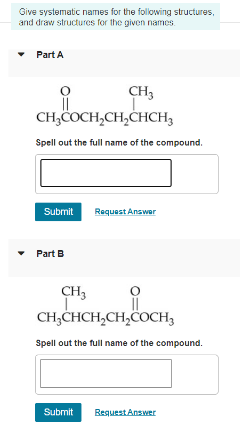 Give systematic names for the following structures,
and draw structures for the given names.
• Part A
CH3
CH,COCH,CH,CHCH3
Spell out the full name of the compound.
Submit
Request Answer
• Part B
CH3
CH,CHCH,CH,ČOCH3
Spell out the full name of the compound.
Submit
ReguestAnswer
