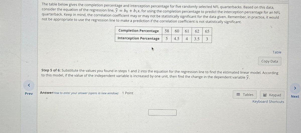 The table below gives the completion percentage and interception percentage for five randomly selected NFL quarterbacks. Based on this data,
consider the equation of the regression line, y = bo + b₁x, for using the completion percentage to predict the interception percentage for an NFL
quarterback. Keep in mind, the correlation coefficient may or may not be statistically significant for the data given. Remember, in practice, it would
not be appropriate to use the regression line to make a prediction if the correlation coefficient is not statistically significant.
Completion Percentage 58 60 61 62 65
Interception Percentage 5 4.5 4 3.5 3
Table
Copy Data
Step 5 of 6: Substitute the values you found in steps 1 and 2 into the equation for the regression line to find the estimated linear model. According
to this model, if the value of the independent variable is increased by one unit, then find the change in the dependent variable ŷ.
<
Prev
Answer How to enter your answer (opens in new window) 1 Point
>
Tables
Keypad
Keyboard Shortcuts
Next