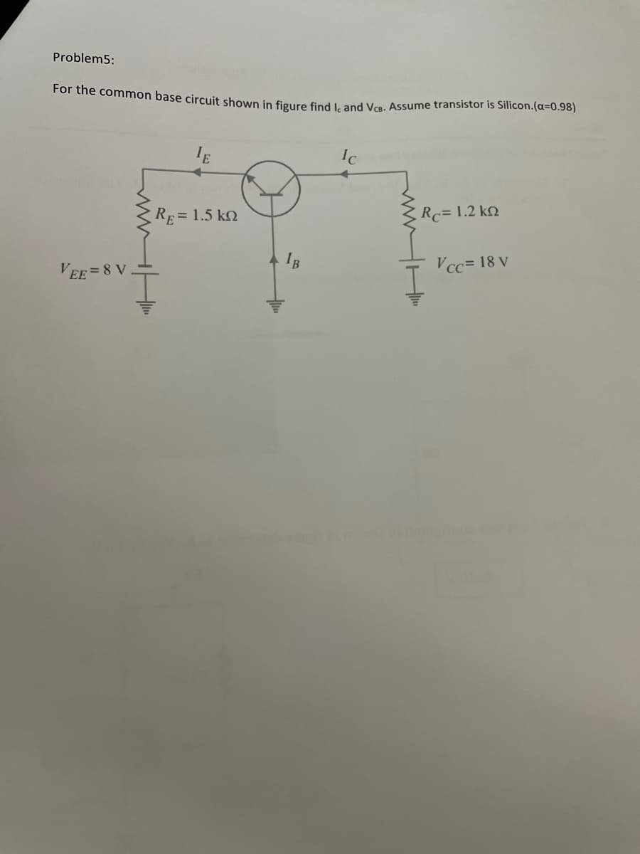 Problem5:
For the common base circuit shown in figure find L and Vca. Assume transistor is Silicon.(a=0.98)
IE
Ic
RE= 1.5 kQ
Rc= 1.2 k
VEE =8 V
Vcc= 18 V
