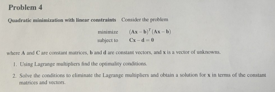 Problem 4
Quadratic minimization with linear constraints
minimize
subject to
Consider the problem
(Ax-b) (Ax-b)
Cx-d=0
where A and C are constant matrices, b and d are constant vectors, and x is a vector of unknowns.
1. Using Lagrange multipliers find the optimality conditions.
2. Solve the conditions to eliminate the Lagrange multipliers and obtain a solution for x in terms of the constant
matrices and vectors.