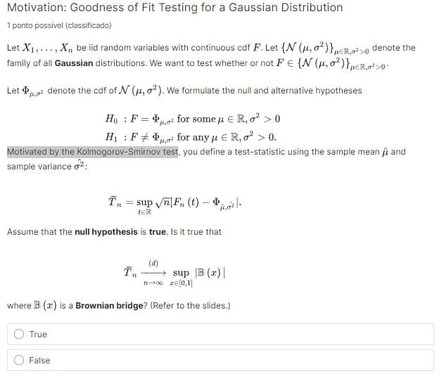 Motivation: Goodness of Fit Testing for a Gaussian Distribution
1 ponto possível (classificado)
Let X1,..., X, be iid random variables with continuous cdf F. Let {N (μ,0²)}ER,²> denote the
family of all Gaussian distributions. We want to test whether or not FE {N (1,0²)}ER,²>0
Let denote the cdf of N (#4, 2). We formulate the null and alternative hypotheses
HoF
H₁F
=
14,0
for some μER,² > 0
for any μER,² > 0.
Motivated by the Kolmogorov-Smirnov test, you define a test-statistic using the sample mean and
sample variance 2:
Tn
sup√√F (t) |
tER
Assume that the null hypothesis is true. Is it true that
(d)
T
sup B (z)|
11-00 zЄ[0,1]
where B (x) is a Brownian bridge? (Refer to the slides.)
True
False