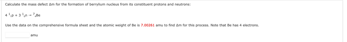 Calculate the mass defect Am for the formation of berrylium nucleus from its constituent protons and neutrons:
4 ¹₁p + 3
1
on →
7 Be
Use the data on the comprehensive formula sheet and the atomic weight of Be is 7.00261 amu to find Am for this process. Note that Be has 4 electrons.
amu