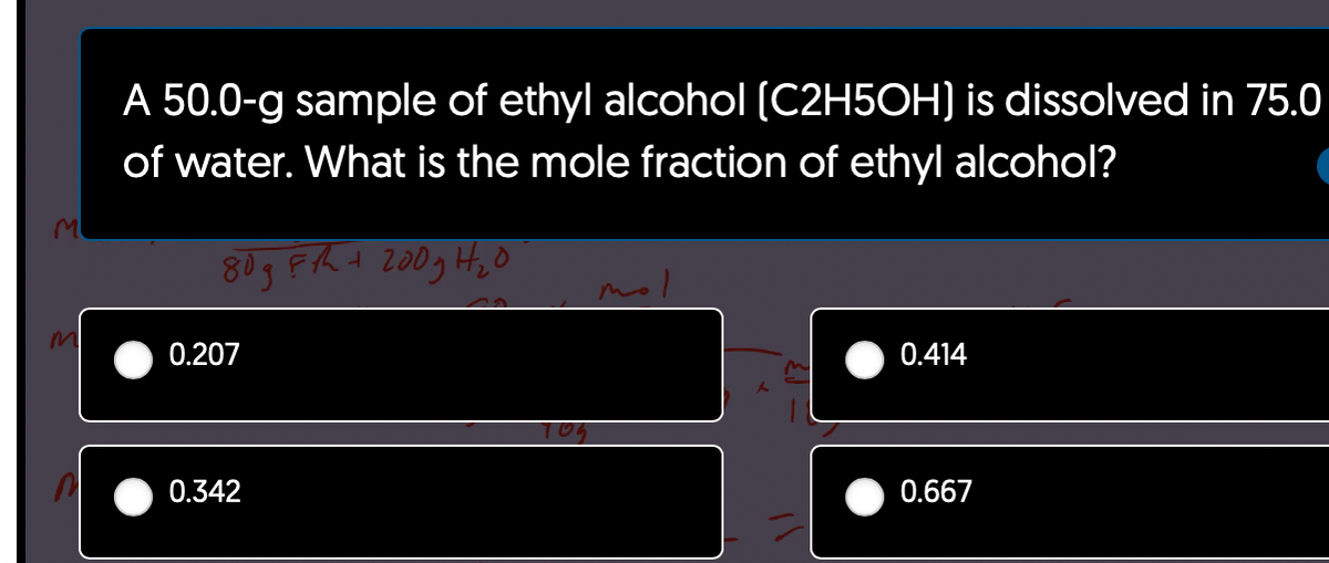 m
A 50.0-g sample of ethyl alcohol (C2H5OH) is dissolved in 75.0
of water. What is the mole fraction of ethyl alcohol?
80gFth + 200g H₂0
na
0.207
0.342
TOS
mol
0.414
0.667