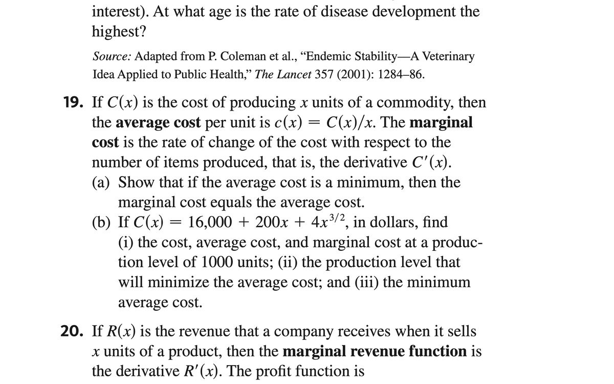 interest). At what age is the rate of disease development the
highest?
Source: Adapted from P. Coleman et al., “Endemic Stability―A Veterinary
Idea Applied to Public Health," The Lancet 357 (2001): 1284–86.
19. If C(x) is the cost of producing x units of a commodity, then
the average cost per unit is c(x) = C(x)/x. The marginal
cost is the rate of change of the cost with respect to the
number of items produced, that is, the derivative C'(x).
(a) Show that if the average cost is a minimum, then the
marginal cost equals the average cost.
(b) If C(x) = 16,000 + 200x + 4x³/2, in dollars, find
(i) the cost, average cost, and marginal cost at a produc-
tion level of 1000 units; (ii) the production level that
will minimize the average cost; and (iii) the minimum
average cost.
20. If R(x) is the revenue that a company receives when it sells
x units of a product, then the marginal revenue function is
the derivative R'(x). The profit function is