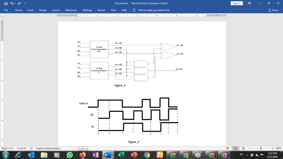 - Word (Product Activation Failed)
Sign in
困
O X
Documentl
File
Home
Insert
Design
Layout
References
Mailings
Review
View
Help
O Tell me what you want to do
& Share
A
A>B
A>B
A,
2-bit
Comparator
M
A=B
B,
A<B
A<B
B.
A,
A-B
2-bit
Comparator
A=B
A=B
в,
A<B
B.
Figure_4
Data In
so
s1
Figure_5
Page 1 of 2
4 words E English (United States)
Firefox
+ 100%
3:22 PM
W
EN
3/13/2021
