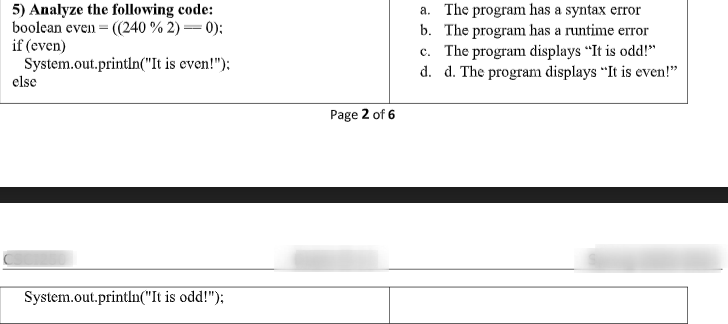 5) Analyze the following code:
boolean even = ((240 % 2) = 0):
if (even)
System.out.println("It is even!"):
a. The program has a syntax error
b. The program has a runtime error
c. The program displays “It is odd!"
d. d. The program displays "It is even!"
else
Page 2 of 6
System.out.println("It is odd!");
