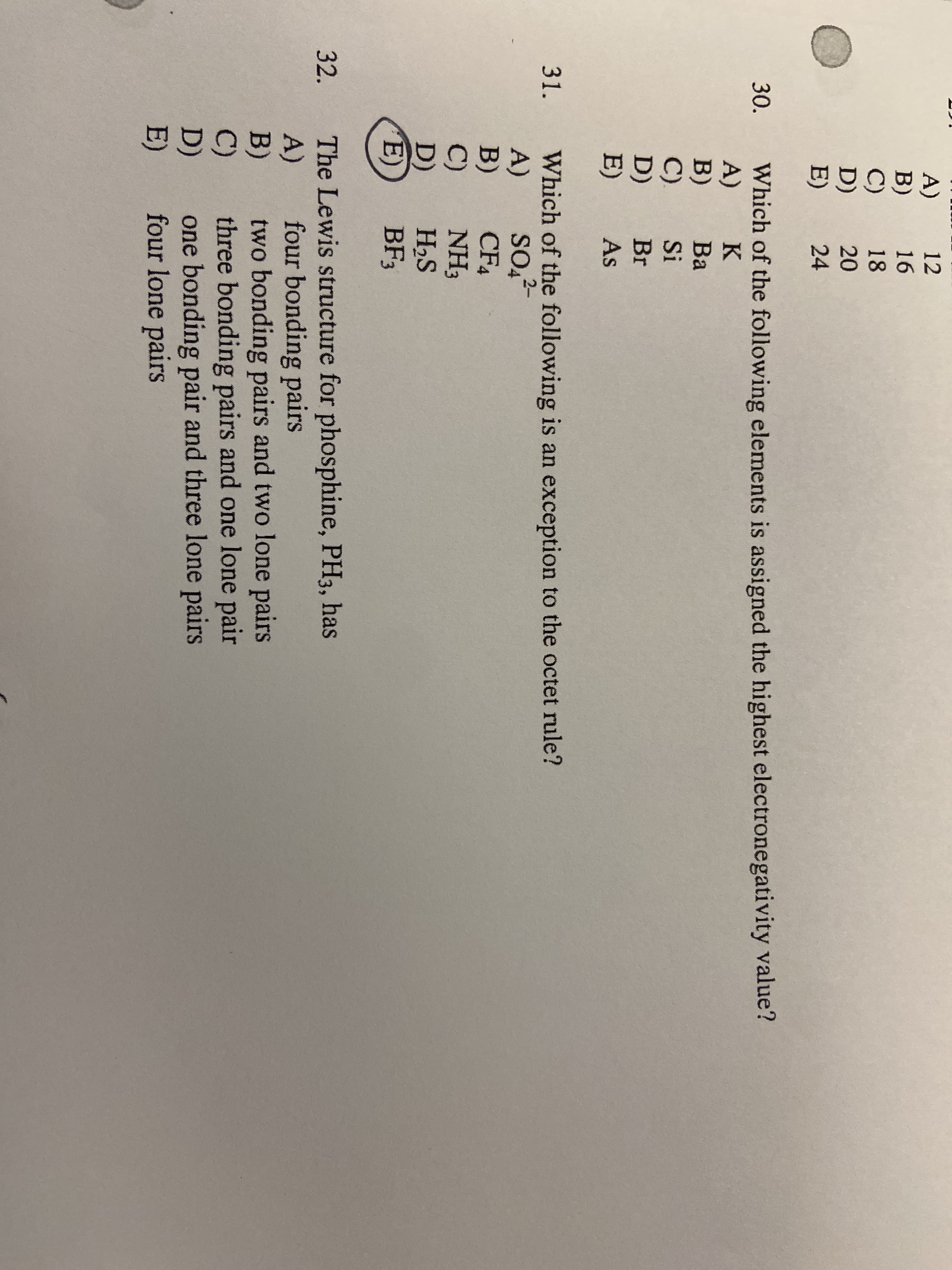 A) 12
B)
C)
D)
E)
16
18
20
24
Which of the following elements is assigned the highest electronegativity value?
A)
B)
C).
D)
E)
30.
K
Ba
Si
Br
As
Which of the following is an exception to the octet rule?
A)
B)
C)
D)
E)
31.
2-
SO4
CF4
NH3
H2S
BF3
The Lewis structure for phosphine, PH3, has
A)
B)
C)
D)
E)
32.
four bonding pairs
two bonding pairs and two lone pairs
three bonding pairs and one lone pair
one bonding pair and three lone pairs
four lone pairs
