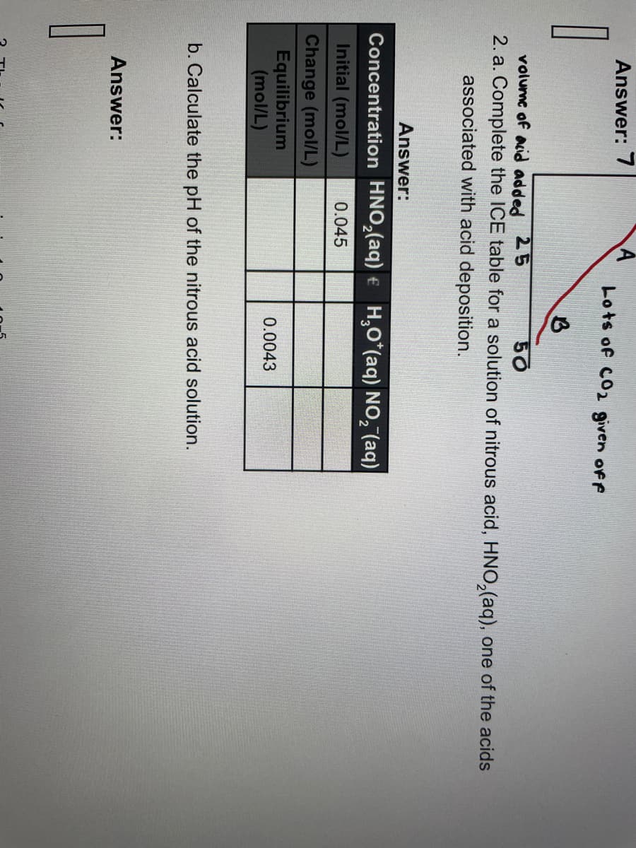 0
Answer: 7
volume of acid added 25
50
2. a. Complete the ICE table for a solution of nitrous acid, HNO₂(aq), one of the acids
associated with acid deposition.
Answer:
Initial (mol/L)
Change (mol/L)
Concentration HNO₂(aq) + H₂O*(aq) NO₂ (aq)
0.045
Equilibrium
(mol/L)
1
Lots of CO2 given off
B
Answer:
b. Calculate the pH of the nitrous acid solution.
0.0043