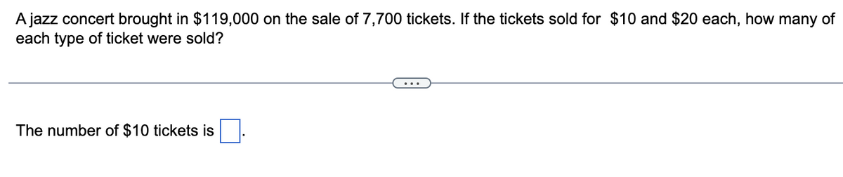 A jazz concert brought in $119,000 on the sale of 7,700 tickets. If the tickets sold for $10 and $20 each, how many of
each type of ticket were sold?
The number of $10 tickets is
