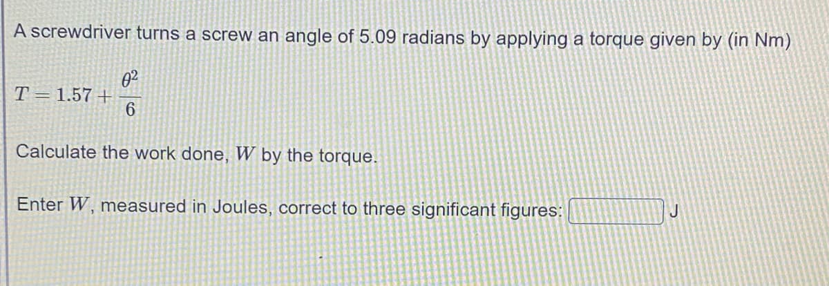 A screwdriver turns a screw an angle of 5.09 radians by applying a torque given by (in Nm)
T=1.57 +
6
Calculate the work done, W by the torque.
Enter W, measured in Joules, correct to three significant figures:
