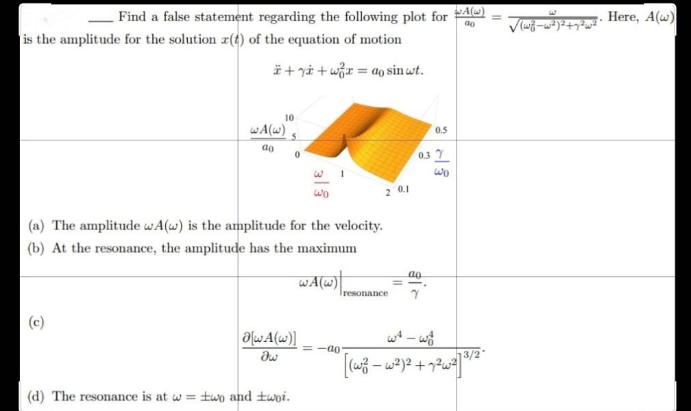 ao
Find a false statement regarding the following plot for ()
is the amplitude for the solution z(t) of the equation of motion
+y+wx = ao sin wt.
10
WA(w)
ao
1
Wo
2 0.1
(a) The amplitude wA(w) is the amplitude for the velocity.
(b) At the resonance, the amplitude has the maximum
ag
WA(W)
=
resonance 7
a[wA(w)]
Əw
(d) The resonance is at w = two and twoi.
5
0
=-a0
0.5
0.3 7
ولما
w² - wo
13/2
[(w² - w²)² + 7²w²] ³/2
√(w²z-w²)²+7²
Here, A(w)