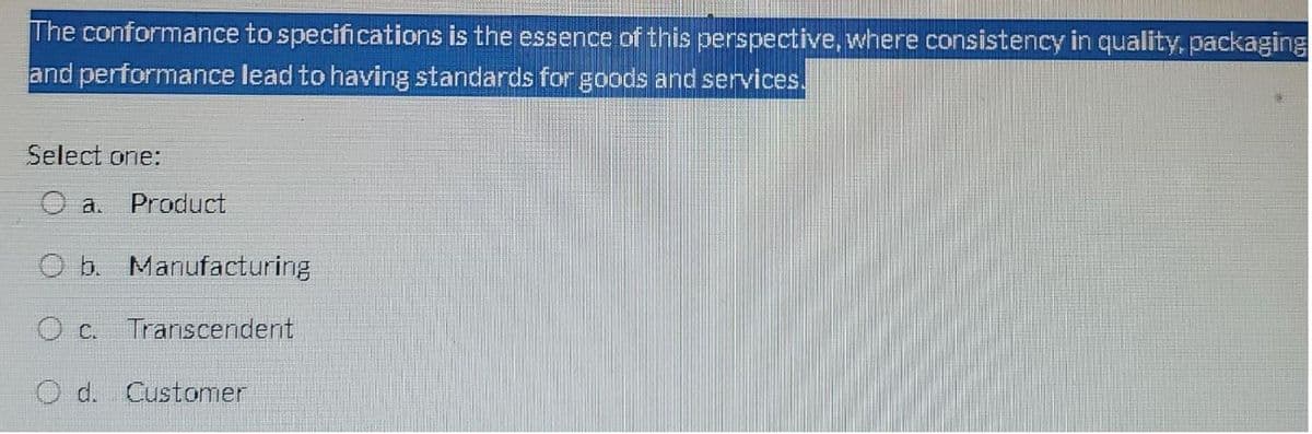 The conformance to specifications is the essence of this perspective, where consistency in quality, packaging
and performance lead to having standards for goods and services.
Select one:
O a.
O b. Manufacturing
Oc. Transcendent
Product
O d. Customer