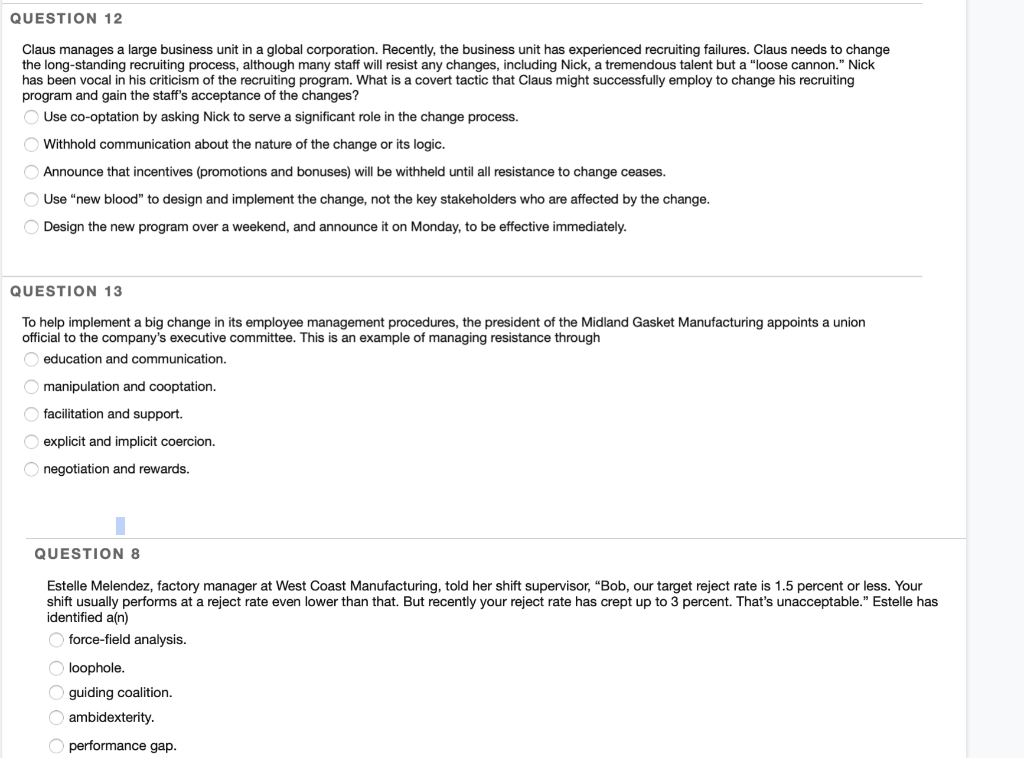 QUESTION 12
Claus manages a large business unit in a global corporation. Recently, the business unit has experienced recruiting failures. Claus needs to change
the long-standing recruiting process, although many staff will resist any changes, including Nick, a tremendous talent but a "loose cannon." Nick
has been vocal in his criticism of the recruiting program. What is covert tactic that Claus might successfully employ to change his recruiting
program and gain the staff's acceptance of the changes?
Use co-optation by asking Nick to serve a significant role in the change process.
Withhold communication about the nature of the change or its logic.
Announce that incentives (promotions and bonuses) will be withheld until all resistance to change ceases.
Use "new blood" to design and implement the change, not the key stakeholders who are affected by the change.
O Design the new program over a weekend, and announce it on Monday, to be effective immediately.
QUESTION 13
To help implement a big change in its employee management procedures, the president of the Midland Gasket Manufacturing appoints a union
official to the company's executive committee. This is an example of managing resistance through
education and communication.
O manipulation and cooptation.
Ofacilitation and support.
O explicit and implicit coercion.
negotiation and rewards.
QUESTION 8
Estelle Melendez, factory manager at West Coast Manufacturing, told her shift supervisor, "Bob, our target reject rate is 1.5 percent or less. Your
shift usually performs at a reject rate even lower than that. But recently your reject rate has crept up to 3 percent. That's unacceptable." Estelle has
identified a(n)
force-field analysis.
O loophole.
O guiding coalition.
Oambidexterity.
Operformance gap.