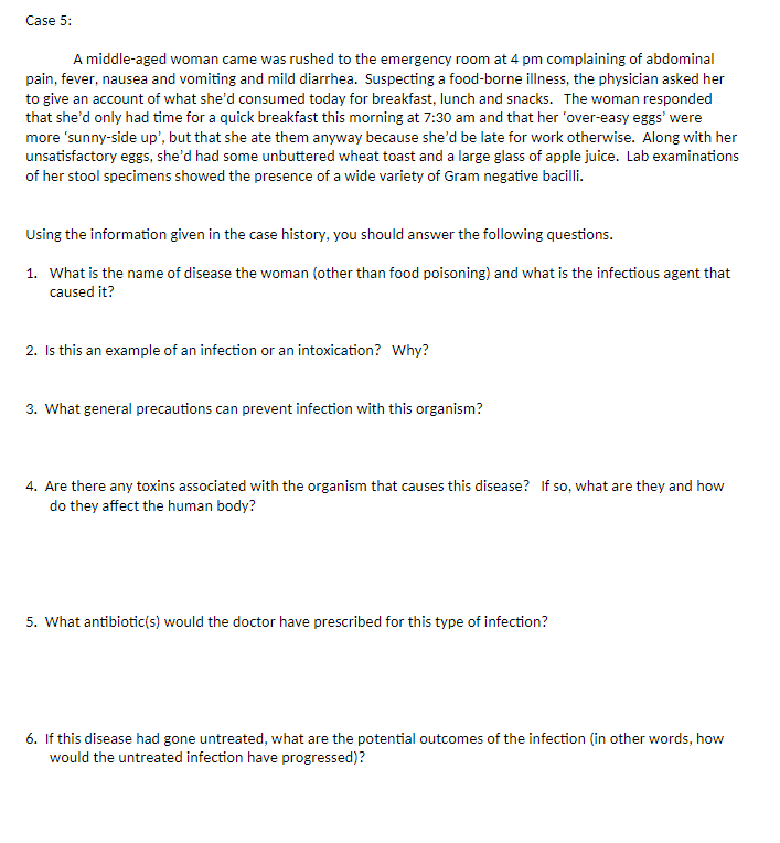 Case 5:
A middle-aged woman came was rushed to the emergency room at 4 pm complaining of abdominal
pain, fever, nausea and vomiting and mild diarrhea. Suspecting a food-borne illness, the physician asked her
to give an account of what she'd consumed today for breakfast, lunch and snacks. The woman responded
that she'd only had time for a quick breakfast this morning at 7:30 am and that her 'over-easy eggs' were
more 'sunny-side up', but that she ate them anyway because she'd be late for work otherwise. Along with her
unsatisfactory eggs, she'd had some unbuttered wheat toast and a large glass of apple juice. Lab examinations
of her stool specimens showed the presence of a wide variety of Gram negative bacilli.
Using the information given in the case history, you should answer the following questions.
1. What is the name of disease the woman (other than food poisoning) and what is the infectious agent that
caused it?
2. Is this an example of an infection or an intoxication? Why?
3. What general precautions can prevent infection with this organism?
4. Are there any toxins associated with the organism that causes this disease? If so, what are they and how
do they affect the human body?
5. What antibiotic(s) would the doctor have prescribed for this type of infection?
6. If this disease had gone untreated, what are the potential outcomes of the infection (in other words, how
would the untreated infection have progressed)?