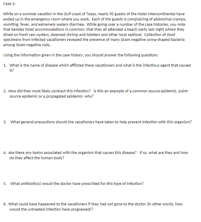 Case 2:
While on a summer vacation in the Gulf coast of Texas, nearly 50 guests of the Hotel Intercontinental have
ended up in the emergency room where you work. Each of the guests is complaining of abdominal cramps,
vomiting, fever, and extremely watery diarrhea. While going over a number of the case histories, you note
that besides hotel accommodations in common, that they all attended a beach party last night where they
dined on fresh raw oysters, steamed shrimp and lobsters and other local seafood. Collection of stool
specimens from infected vacationers revealed the presence of many Gram negative coma-shaped bacteria
among Gram negative rods.
Using the information given in the case history, you should answer the following questions
1. What is the name of disease which afflicted these vacationers and what is the infectious agent that caused
it?
2. How did they most likely contract this infection? Is this an example of a common source epidemic, point-
source epidemic or a propagated epidemic- why?
3. What general precautions should the vacationers have taken to help prevent infection with this organism?
4. Are there any toxins associated with the organism that causes this disease? If so, what are they and how
do they affect the human body?
5. What antibiotic(s) would the doctor have prescribed for this type of infection?
6. What could have happened to the vacationers if they had not gone to the doctor (in other words, how
would the untreated infection have progressed)?