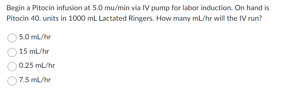 Begin a Pitocin infusion at 5.0 mu/min via IV pump for labor induction. On hand is
Pitocin 40. units in 1000 mL Lactated Ringers. How many mL/hr will the IV run?
5.0 mL/hr
15 mL/hr
0.25 mL/hr
7.5 mL/hr