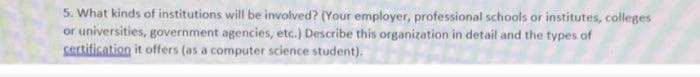 5. What kinds of institutions will be involved? (Your employer, professional schools or institutes, colleges
or universities, government agencies, etc.) Describe this organization in detail and the types of
Sertification it offers (as a computer science student).
