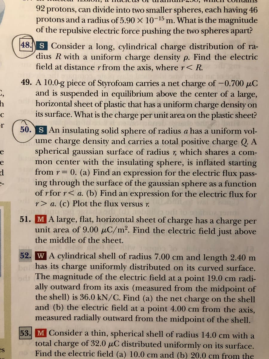 92 protons, can divide into two smaller spheres, each having 46
protons and a radius of 5.90 X 10-15 m. What is the magnitude
of the repulsive electric force pushing the two spheres apart?
|48. S Consider a long, cylindrical charge distribution of ra-
dius R with a uniform charge density p. Find the electric
field at distance r from the axis, where r< R.
49. A 10.0-g piece of Styrofoam carries a net charge of –0.700 µC
and is suspended in equilibrium above the center of a large,
horizontal sheet of plastic that has a uniform charge density on
its surface. What is the charge per unit area on the plastic sheet?
orpe
-r
50. S An insulating solid sphere of radius a has a uniform vol-
ume charge density and carries a total positive charge Q. A
spherical gaussian surface of radius r, which shares a com-
mon center with the insulating sphere, is inflated starting
from r= 0. (a) Find an expression for the electric flux pass-
ing through the surface of the gaussian sphere as a function
of r for r< a. (b) Find an expression for the electric flux for
е
e
e-
r> a. (c) Plot the flux versus r.
51. MA large, flat, horizontal sheet of charge has a charge per
unit area of 9.00 µC/m². Find the electric field just above
the middle of the sheet.
52. WA cylindrical shell of radius 7.00 cm and length 2.40 m
has its charge uniformly distributed on its curved surface.
The magnitude of the electric field at a point 19.0 cm radi-
ally outward from its axis (measured from the midpoint of
the shell) is 36.0 kN/C. Find (a) the net charge on the shell
and (b) the electric field at a point 4.00 cm from the axis,
measured radially outward from the midpoint of the shell.
53. M Consider a thin, spherical shell of radius 14.0 cm with a
total charge of 32.0 µC distributed uniformly on its surface.
Find the electric field (a) 10.0 cm and (b) 20.0 cm from the
es
