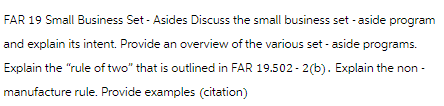 FAR 19 Small Business Set - Asides Discuss the small business set - aside program
and explain its intent. Provide an overview of the various set-aside programs.
Explain the "rule of two" that is outlined in FAR 19.502-2(b). Explain the non-
manufacture rule. Provide examples (citation)