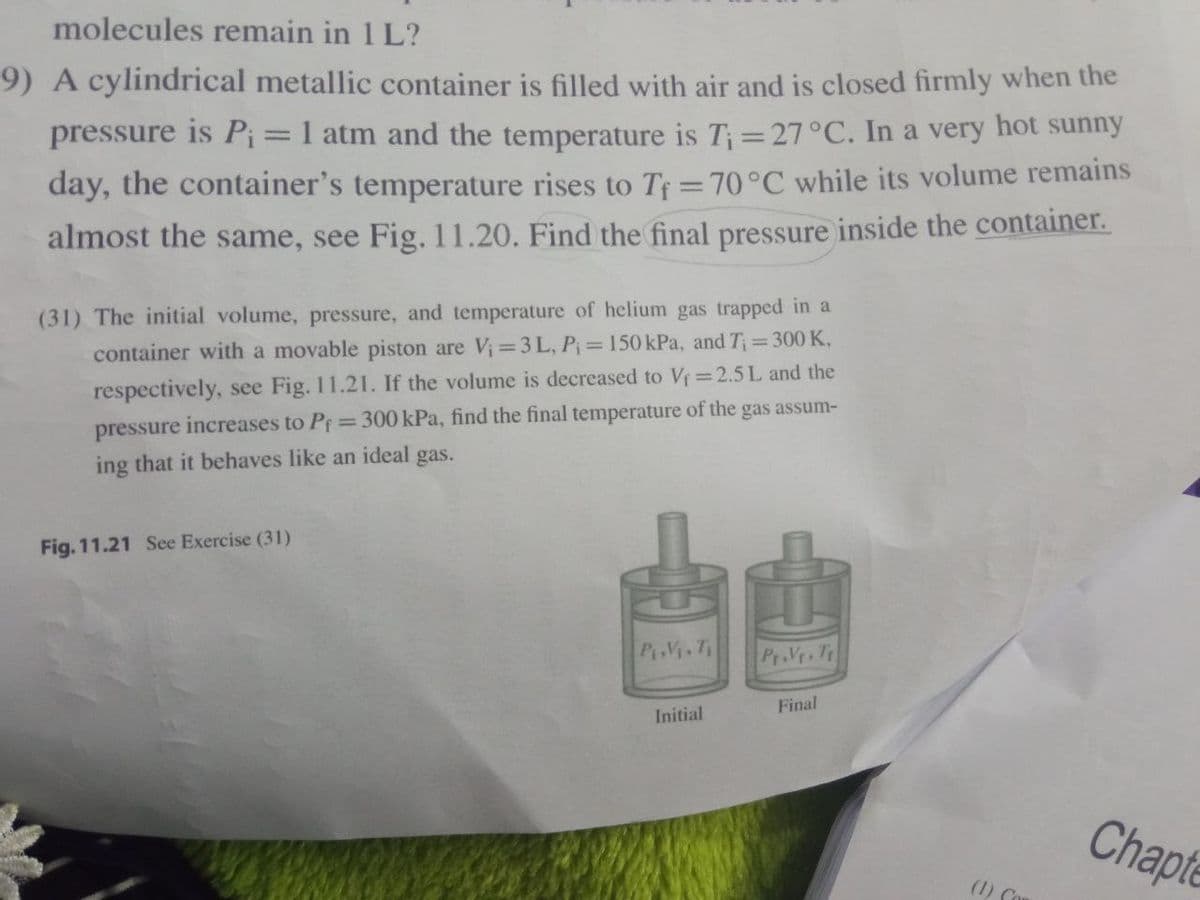 molecules remain in 1 L?
9) A cylindrical metallic container is filled with air and is closed firmly when the
pressure is Pi=1 atm and the temperature is T;=27°C. In a very hot sunny
day, the container's temperature rises to T =70°C while its volume remains
almost the same, see Fig.11.20. Find the final pressure inside the container.
(31) The initial volume, pressure, and temperature of helium gas trapped in a
container with a movable piston are V;=3 L, P=150 kPa, and T;=300K,
respectively, see Fig. 11.21. If the volume is decreased to V=2.5L and the
%3D
pressure increases to Pf=300 kPa, find the final temperature of the gas assum-
ing that it behaves like an ideal gas.
de
Fig. 11.21 See Exercise (31)
PiViT
Pr.Vr. T
Final
Initial
Chapte
(1) Co
