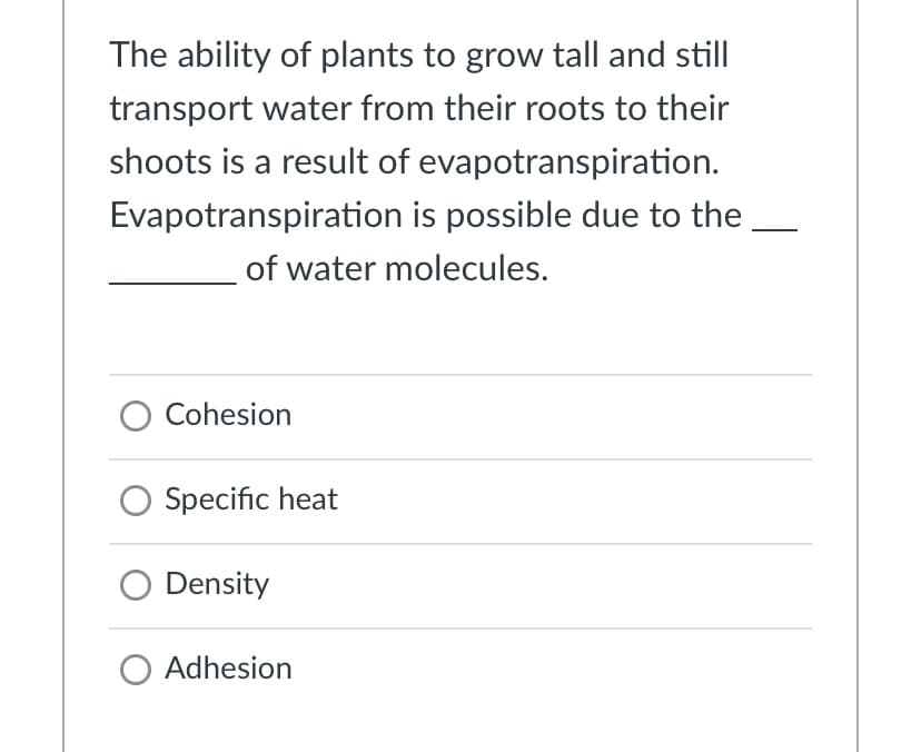 The ability of plants to grow tall and still
transport water from their roots to their
shoots is a result of evapotranspiration.
Evapotranspiration is possible due to the
of water molecules.
O Cohesion
Specific heat
Density
O Adhesion
