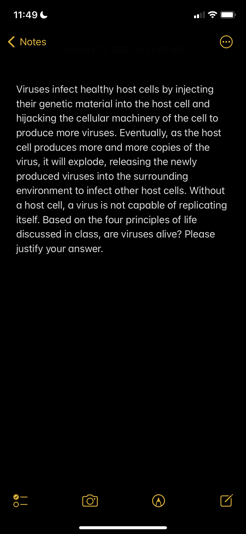 11:49 C
( Notes
Viruses infect healthy host cells by injecting
their genetic material into the host cell and
hijacking the cellular machinery of the cell to
produce more viruses. Eventually, as the host
cell produces more and more copies of the
virus, it will explode, releasing the newly
produced viruses into the surrounding
environment to infect other host cells. Without
a host cell, a virus is not capable of replicating
itself. Based on the four principles of life
discussed in class, are viruses alive? Please
justify your answer.
