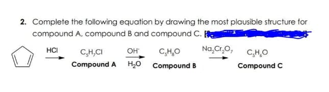 2. Complete the following equation by drawing the most plausible structure for
compound A, compound B and compound C.
HCI
C,H,CI
он
C,H,O
Na,Cr,O,
C,H,O
Compound A
H20
Compound B
Compound C
