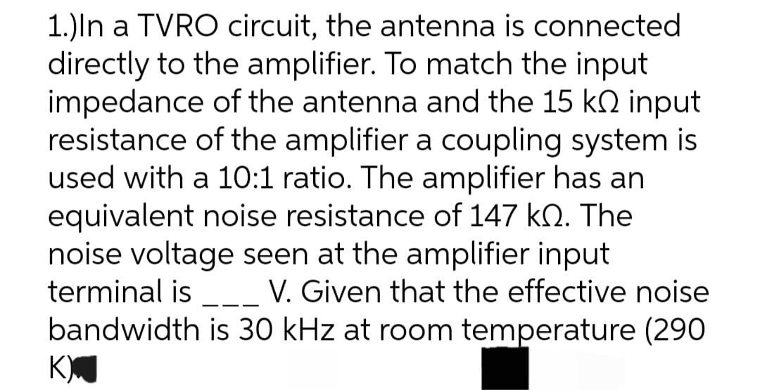 1.) In a TVRO circuit, the antenna is connected
directly to the amplifier. To match the input
impedance of the antenna and the 15 k input
resistance of the amplifier a coupling system is
used with a 10:1 ratio. The amplifier has an
equivalent noise resistance of 147 k. The
noise voltage seen at the amplifier input
terminal is
V. Given that the effective noise
bandwidth is 30 kHz at room temperature (290
K