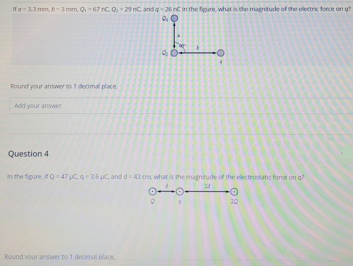 If a = 3.3 mm, b = 3 mm, Q₁ = 67 nC, Q₂ = 29 nC, and q = 26 nC in the figure, what is the magnitude of the electric force on q?
Round your answer to 1 decimal place.
Add your answer
Question 4
a
Round your answer to 1 decimal place.
90-
(159
9
32-642-73
In the figure, if Q = 47 µC, q = 3.6 µC, and d = 43 cm, what is the magnitude of the electrostatic force on q?
22
-O
9
20