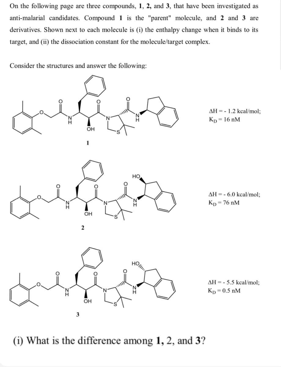 On the following page are three compounds, 1, 2, and 3, that have been investigated as
anti-malarial candidates. Compound 1 is the "parent" molecule, and 2 and 3 are
derivatives. Shown next to each molecule is (i) the enthalpy change when it binds to its
target, and (ii) the dissociation constant for the molecule/target complex.
Consider the structures and answer the following:
AH = - 1.2 kcal/mol;
Kp = 16 nM
OH
1
HO
AH = - 6.0 kcal/mol;
Kp = 76 nM
OH
AH = - 5.5 kcal/mol;
Kp = 0.5 nM
OH
3
(i) What is the difference among 1, 2, and 3?
