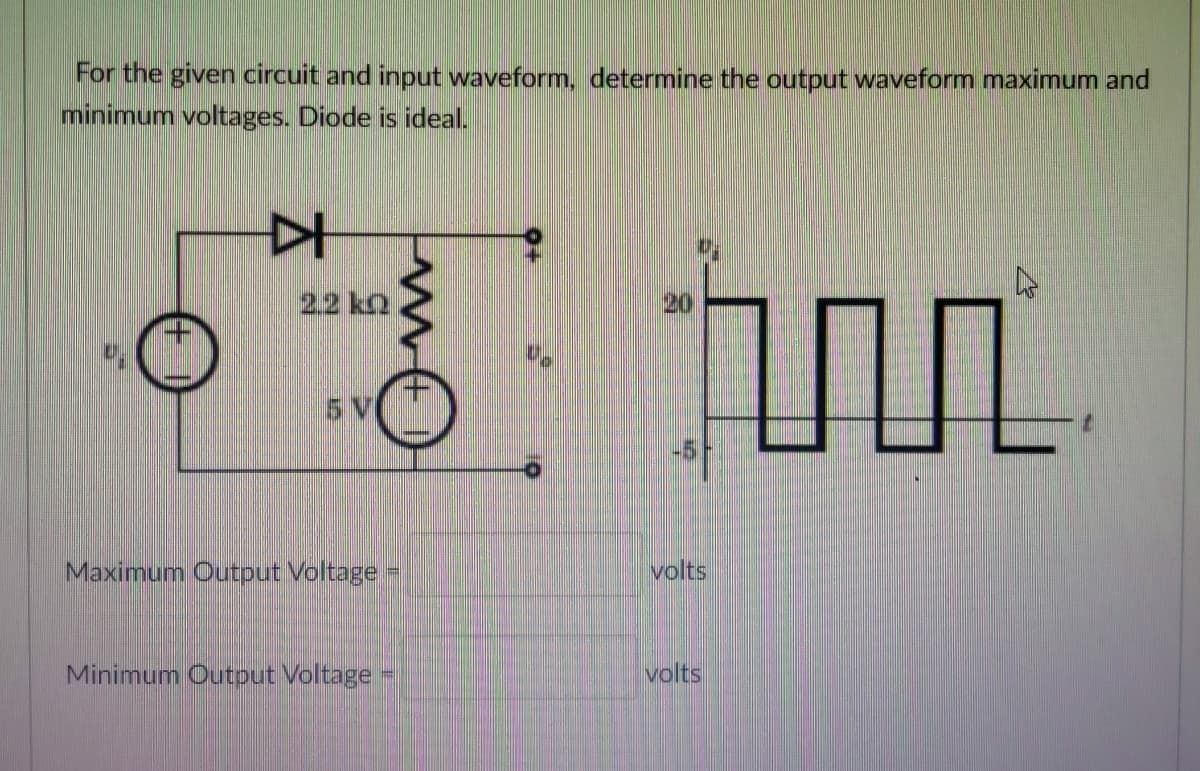 For the given circuit and input waveform, determine the output waveform maximum and
minimum voltages. Diode is ideal.
22 k2
20
5 V
-5
Maximum Output Voltage
volts
Minimum Output Voltage
volts
