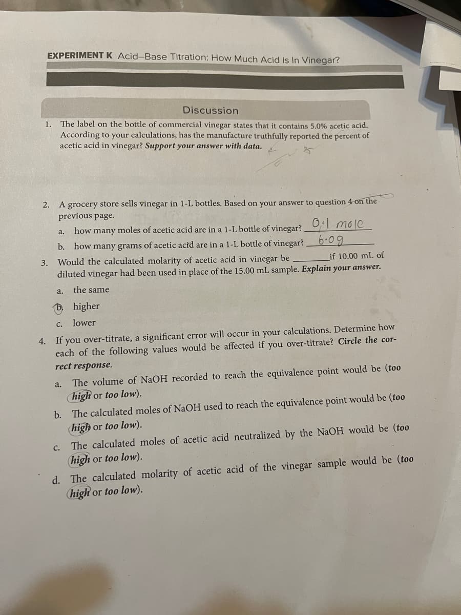 EXPERIMENTK Acid-Base Titration: How Much Acid Is In Vinegar?
Discussion
1. The label on the bottle of commercial vinegar states that it contains 5.0% acetic acid.
According to your calculations, has the manufacture truthfully reported the percent of
acetic acid in vinegar? Support your answer with data.
2. A grocery store sells vinegar in 1-L bottles. Based on your answer to question 4 on the
previous page.
0.1 mole
6.09
a. how many moles of acetic acid are in a 1-L bottle of vinegar?
b. how many grams of acetic acid are in a 1-L bottle of vinegar?
Would the calculated molarity of acetic acid in vinegar be
diluted vinegar had been used in place of the 15.00 mL sample. Explain your answer.
3.
if 10.00 mL of
a.
the same
higher
c. lower
4. If you over-titrate, a significant error will occur in your calculations. Determine how
each of the following values would be affected if you over-titrate? Circle the cor-
rect response.
The volume of NaOH recorded to reach the equivalence point would be (too
high or too low).
a.
b. The calculated moles of NaOH used to reach the equivalence point would be (too
(high or too low).
с.
The calculated moles of acetic acid neutralized by the NaOH would be (too
(high
or too low).
d. The calculated molarity of acetic acid of the vinegar sample would be (too
high or too low).
