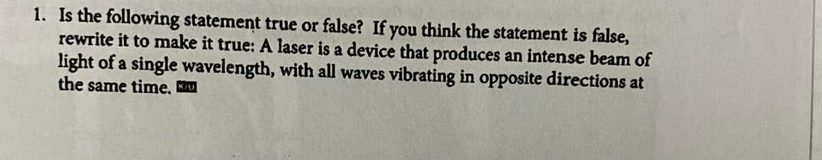 1. Is the following statement true or false? If you think the statement is false,
rewrite it to make it true: A laser is a device that produces an intense beam of
light of a single wavelength, with all waves vibrating in opposite directions at
the same time. Ku