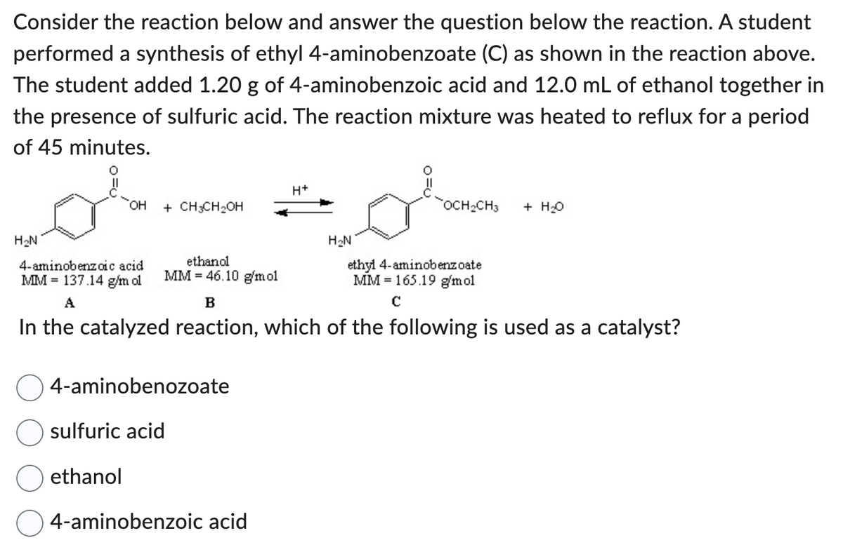 Consider the reaction below and answer the question below the reaction. A student
performed a synthesis of ethyl 4-aminobenzoate (C) as shown in the reaction above.
The student added 1.20 g of 4-aminobenzoic acid and 12.0 mL of ethanol together in
the presence of sulfuric acid. The reaction mixture was heated to reflux for a period
of 45 minutes.
H₂N
OH
+ CH3CH₂OH
ethanol
ethanol
MM 46.10 g/mol
4-aminobenozoate
sulfuric acid
H+
4-aminobenzoic acid
H₂N
4-aminobenzoic acid
MM 137.14 g/m ol
A
B
In the catalyzed reaction, which of the following is used as a catalyst?
OCH₂CH3 + H₂O
ethyl 4-aminobenzoate
MM 165.19 g/mol
с