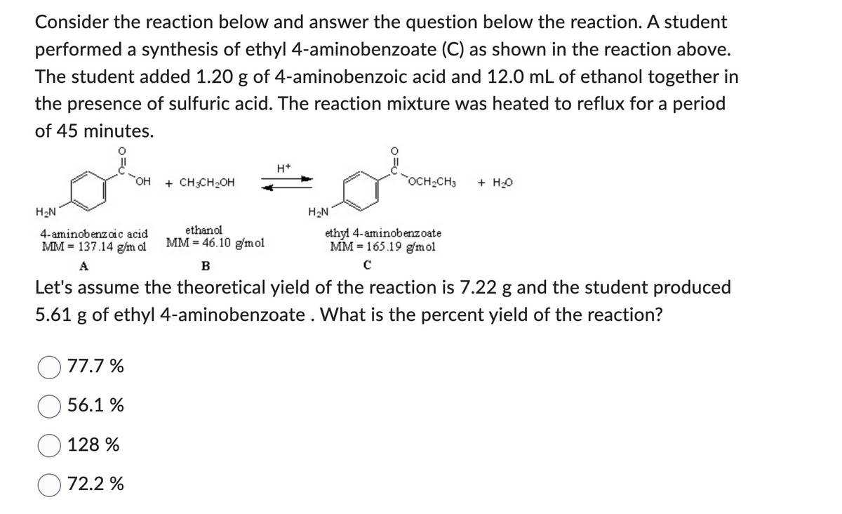 Consider the reaction below and answer the question below the reaction. A student
performed a synthesis of ethyl 4-aminobenzoate (C) as shown in the reaction above.
The student added 1.20 g of 4-aminobenzoic acid and 12.0 mL of ethanol together in
the presence of sulfuric acid. The reaction mixture was heated to reflux for a period
of 45 minutes.
H₂N
OH
4-aminobenzoic acid
MM 137.14 g/m ol
A
77.7%
56.1 %
128 %
72.2 %
+ CH3CH₂OH
ethanol
MM 46.10 g/mol
H+
H₂N
OCH₂CH3 + H₂O
ethyl 4-aminobenzoate
MM 165.19 g/mol
C
B
Let's assume the theoretical yield of the reaction is 7.22 g and the student produced
5.61 g of ethyl 4-aminobenzoate. What is the percent yield of the reaction?
