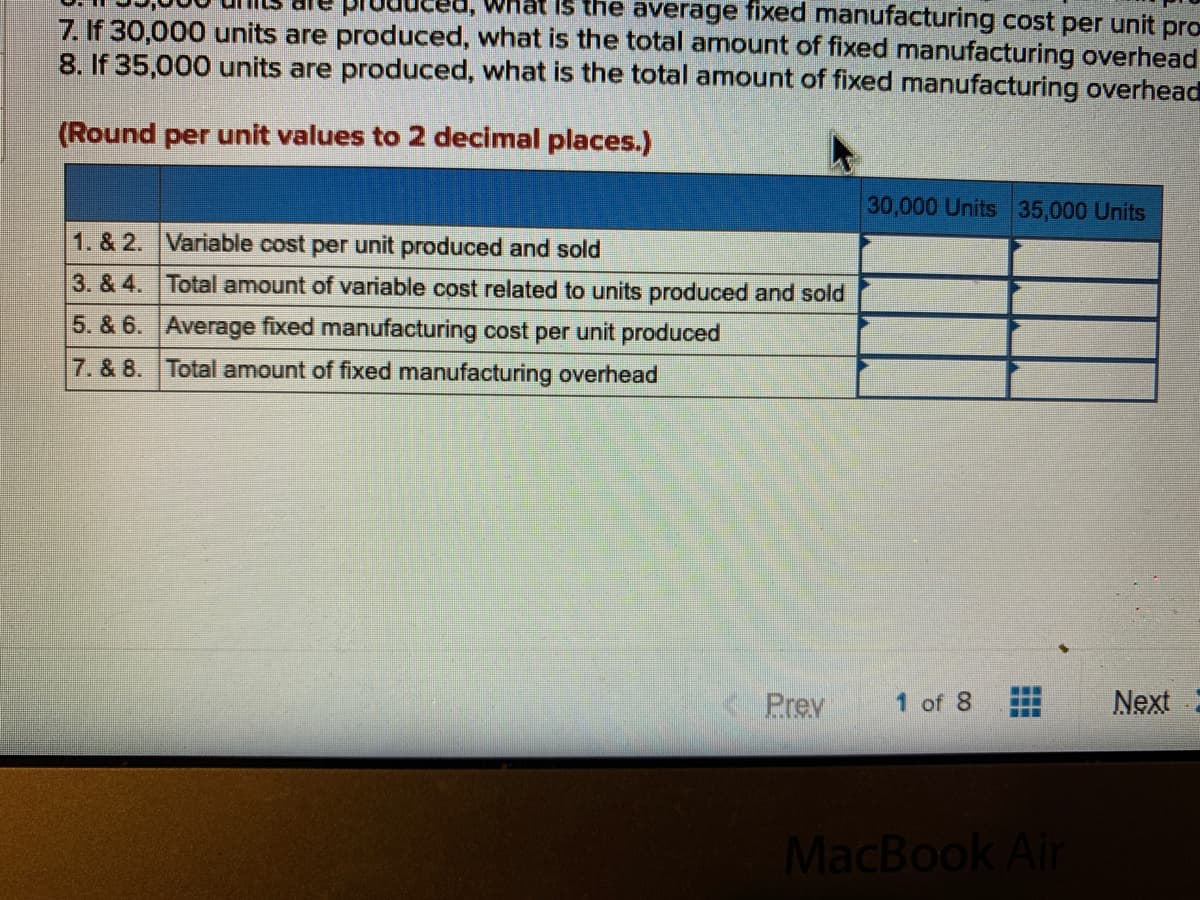 Is the average fixed manufacturing cost per unit pro
7. If 30,000 units are produced, what is the total amount of fixed manufacturing overhead
8. If 35,000 units are produced, what is the total amount of fixed manufacturing overhead
(Round per unit values to 2 decimal places.)
30,000 Units 35,000 Units
1. & 2. Variable cost per unit produced and sold
3. & 4. Total amount of variable cost related to units produced and sold
5. & 6. Average fixed manufacturing cost per unit produced
7. & 8. Total amount of fixed manufacturing overhead
Prev
1 of 8
Next
MacBook Air
