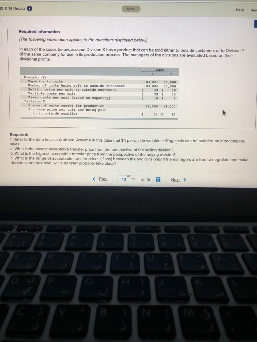 12 & 14 Recap 6
Saved
Help
Sav
Required information
[The following information applies to the questions displayed below.]
In each of the cases below, assume Division X has a product that can be sold either to outside customers or to Division Y
of the same company for use in its production process. The managers of the divisions are evaluated based on their
divisional profits.
Case
A
Division X:
Capacity in units
Number of units being sold to outside customers
Selling price per unit to outside customers
Variable costs per unit
Fixed costs per unit (based on capacity)
Division Y :
103,000
103,000
59 $
29 $
10 $
95,000
77,000
29
2$
15
5
Number of units needed for production
Purchase price per unit now being paid
to an outside supplier
18,000
18,000
53 $
30
Required:
1. Refer to the data in case A above. Assume in this case that $4 per unit in variable selling costs can be avoided on intracompany
sales.
a. What is the lowest acceptable transfer price from the perspective of the selling division?
b. What is the highest acceptable transfer price from the perspective of the buying division?
c. What is the range of acceptable transfer prices (if any) between the two divisions? If the managers are free to negotiate and make
decisions on their own, will a transfer probably take place?
< Prev
13
14
of 15
Next >
MacBoo
8
9.
