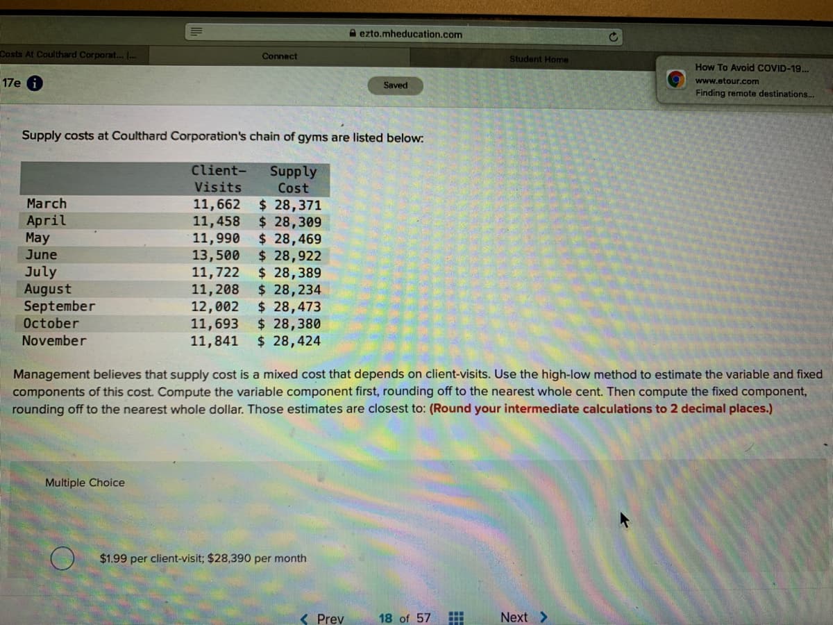 A ezto.mheducation.com
Costs At Coulthard Corporat... ..
Connect
Student Home
How To Avoid COVID-19..
17e i
www.etour.com
Saved
Finding remote destinations...
Supply costs at Coulthard Corporation's chain of gyms are listed below:
Client-
Supply
Cost
Visits
$ 28,371
$ 28,309
$ 28,469
$ 28,922
$ 28,389
$ 28,234
$ 28,473
$ 28,380
$ 28,424
March
11,662
11,458
11,990
13,500
11,722
11,208
12,002
11,693
11,841
April
May
June
July
August
September
October
November
Management believes that supply cost is a mixed cost that depends on client-visits. Use the high-low method to estimate the variable and fixed
components of this cost. Compute the variable component first, rounding off to the nearest whole cent. Then compute the fixed component,
rounding off to the nearest whole dollar. Those estimates are closest to: (Round your intermediate calculations to 2 decimal places.)
Multiple Choice
$1.99 per client-visit; $28,390 per month
< Prev
18 of 57
Next >
